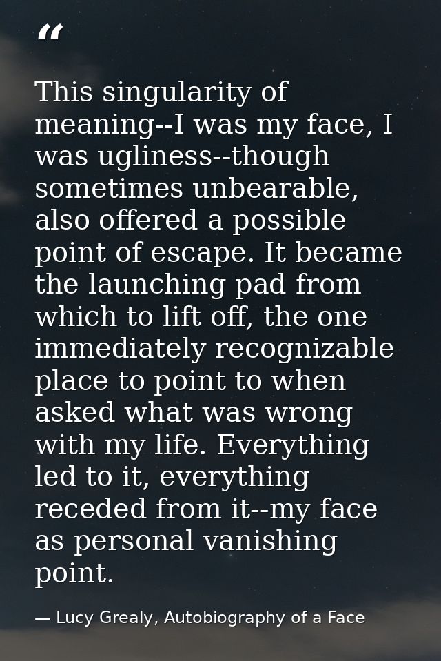 This singularity of meaning--I was my face, I was ugliness--though sometimes unbearable, also offered a possible point o — Lucy Grealy, Autobiography of a Face