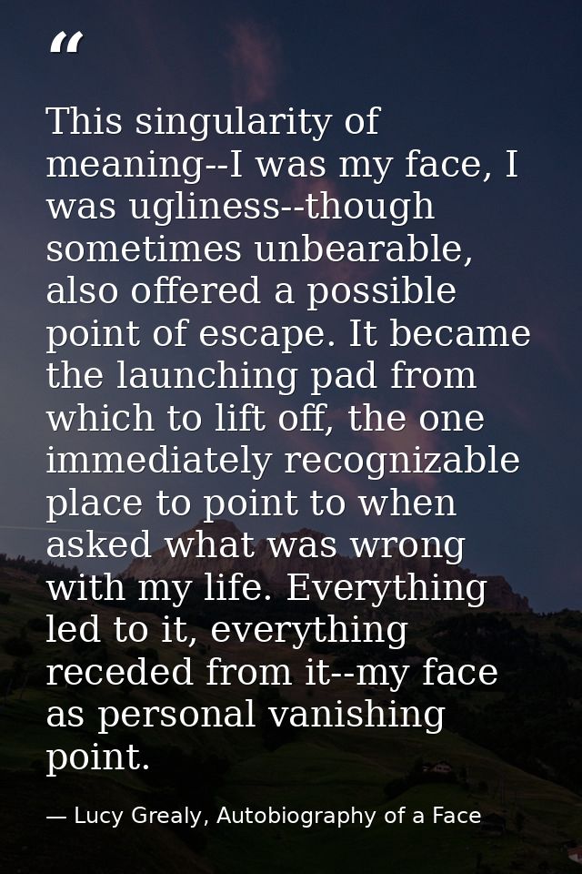 This singularity of meaning--I was my face, I was ugliness--though sometimes unbearable, also offered a possible point o — Lucy Grealy, Autobiography of a Face