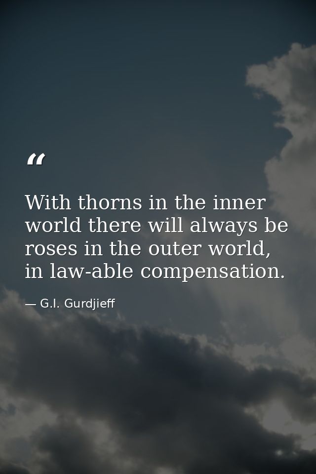 With thorns in the inner world there will always be roses in the outer world, in law-able compensation. — G.I. Gurdjieff