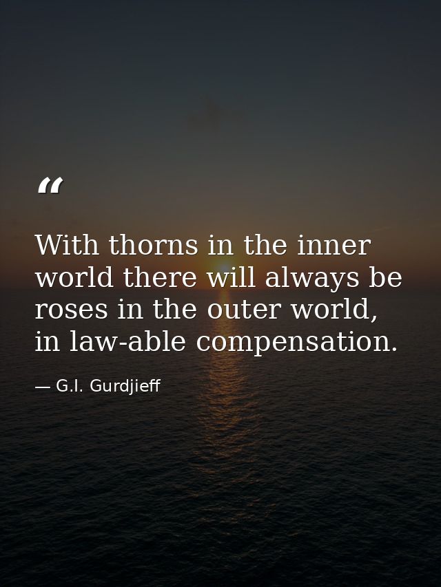 With thorns in the inner world there will always be roses in the outer world, in law-able compensation. — G.I. Gurdjieff