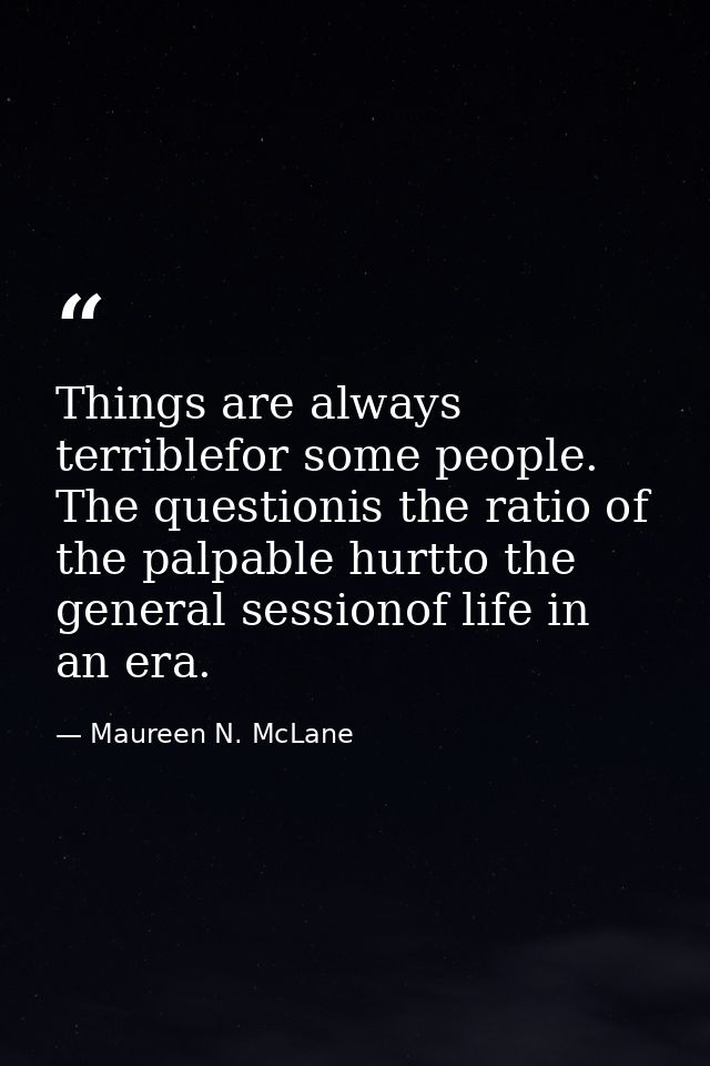 Things are always terriblefor some people. The questionis the ratio of the palpable hurtto the general sessionof life in — Maureen N. McLane