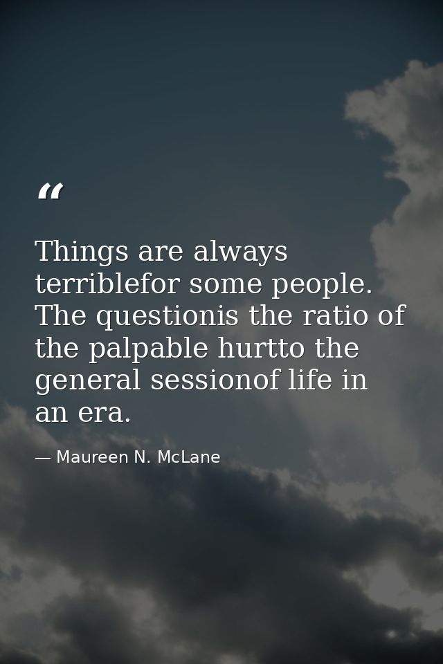 Things are always terriblefor some people. The questionis the ratio of the palpable hurtto the general sessionof life in — Maureen N. McLane