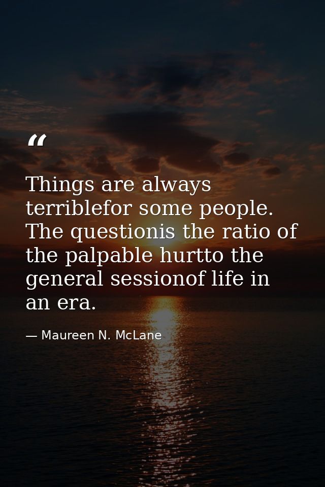 Things are always terriblefor some people. The questionis the ratio of the palpable hurtto the general sessionof life in — Maureen N. McLane
