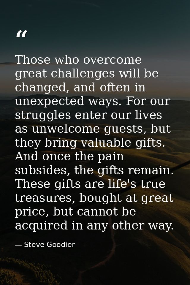 Those who overcome great challenges will be changed, and often in unexpected ways. For our struggles enter our lives as  — Steve Goodier