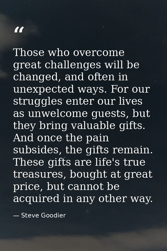 Those who overcome great challenges will be changed, and often in unexpected ways. For our struggles enter our lives as  — Steve Goodier