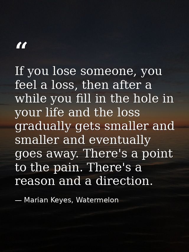 If you lose someone, you feel a loss, then after a while you fill in the hole in your life and the loss gradually gets s — Marian Keyes, Watermelon