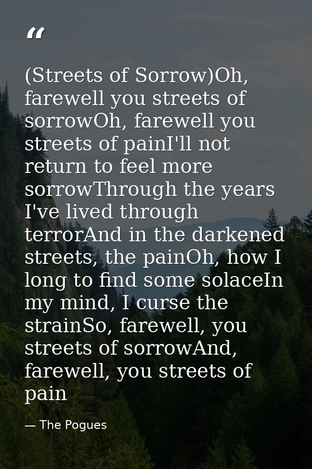 (Streets of Sorrow)Oh, farewell you streets of sorrowOh, farewell you streets of painI'll not return to feel more sorrow — The Pogues