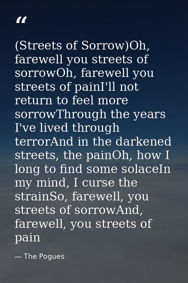(Streets of Sorrow)Oh, farewell you streets of sorrowOh, farewell you streets of painI'll not return to feel more sorrow — The Pogues