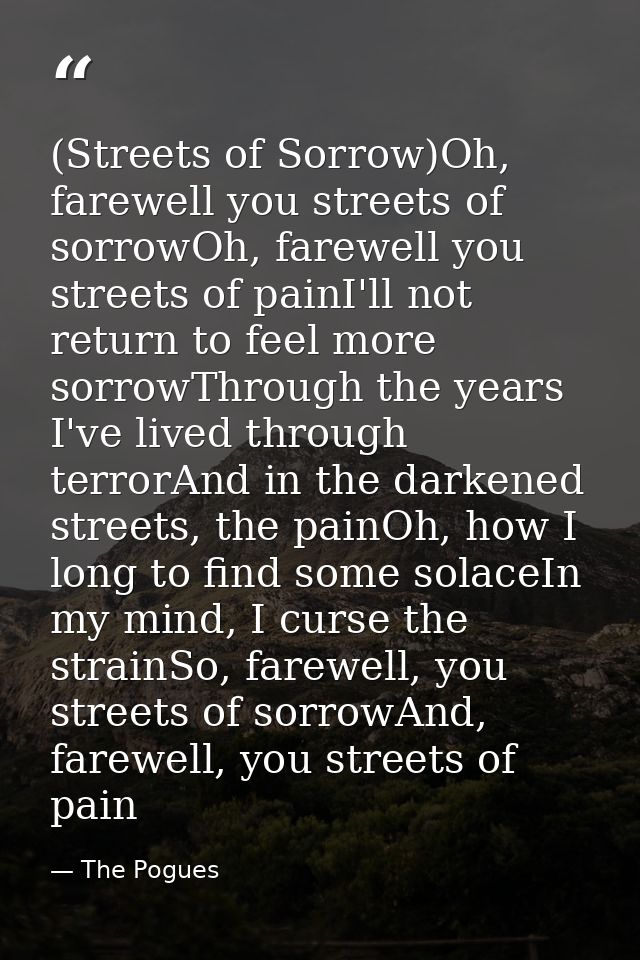 (Streets of Sorrow)Oh, farewell you streets of sorrowOh, farewell you streets of painI'll not return to feel more sorrow — The Pogues