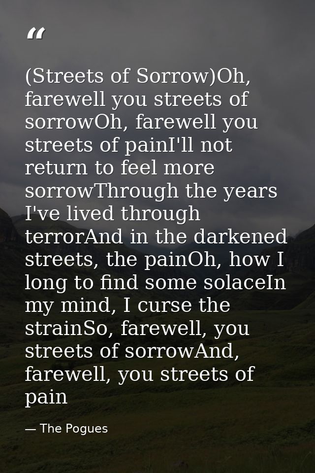 (Streets of Sorrow)Oh, farewell you streets of sorrowOh, farewell you streets of painI'll not return to feel more sorrow — The Pogues