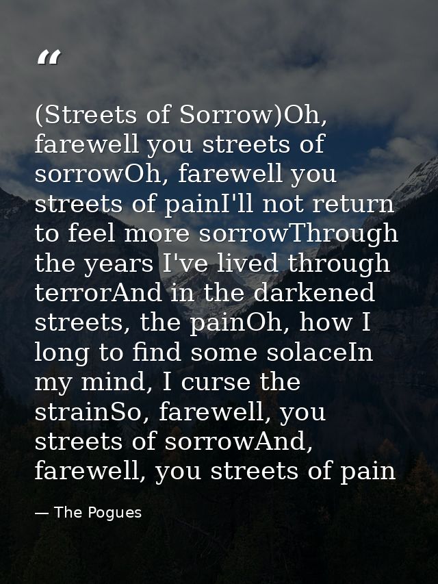 (Streets of Sorrow)Oh, farewell you streets of sorrowOh, farewell you streets of painI'll not return to feel more sorrow — The Pogues