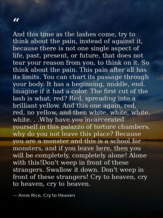 And this time as the lashes come, try to think about the pain, instead of against it, because there is not one single as — Anne Rice, Cry to Heaven