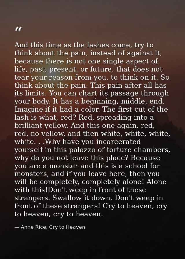 And this time as the lashes come, try to think about the pain, instead of against it, because there is not one single as — Anne Rice, Cry to Heaven