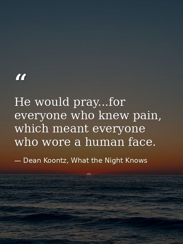 He would pray...for everyone who knew pain, which meant everyone who wore a human face. — Dean Koontz, What the Night Knows