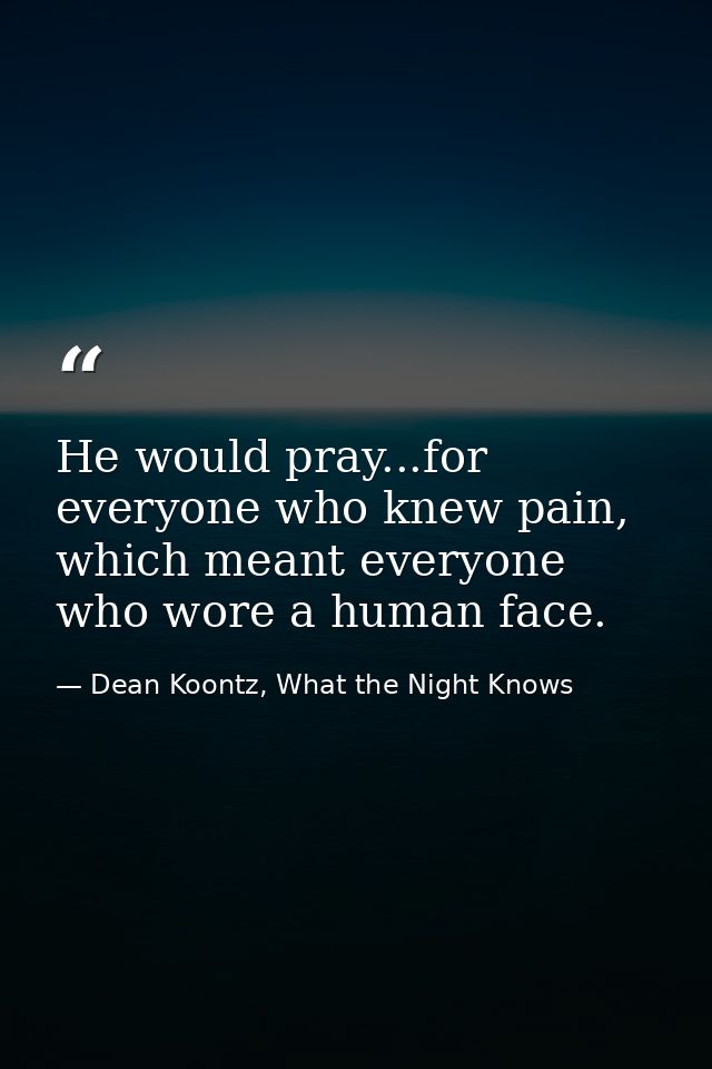 He would pray...for everyone who knew pain, which meant everyone who wore a human face. — Dean Koontz, What the Night Knows