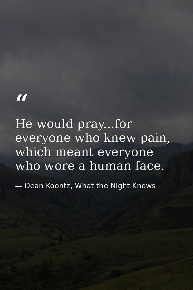 He would pray...for everyone who knew pain, which meant everyone who wore a human face. — Dean Koontz, What the Night Knows