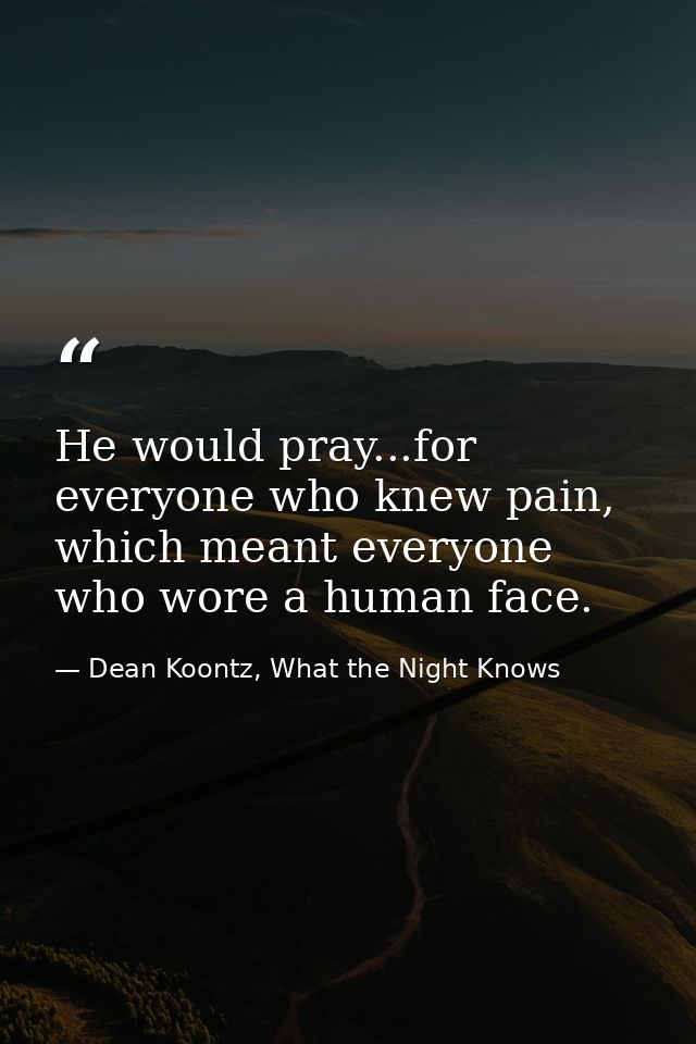He would pray...for everyone who knew pain, which meant everyone who wore a human face. — Dean Koontz, What the Night Knows