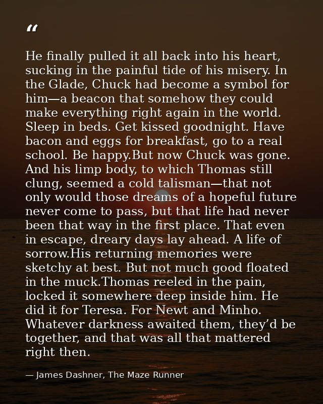 He finally pulled it all back into his heart, sucking in the painful tide of his misery. In the Glade, Chuck had become  — James Dashner, The Maze Runner