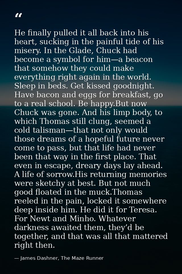 He finally pulled it all back into his heart, sucking in the painful tide of his misery. In the Glade, Chuck had become  — James Dashner, The Maze Runner