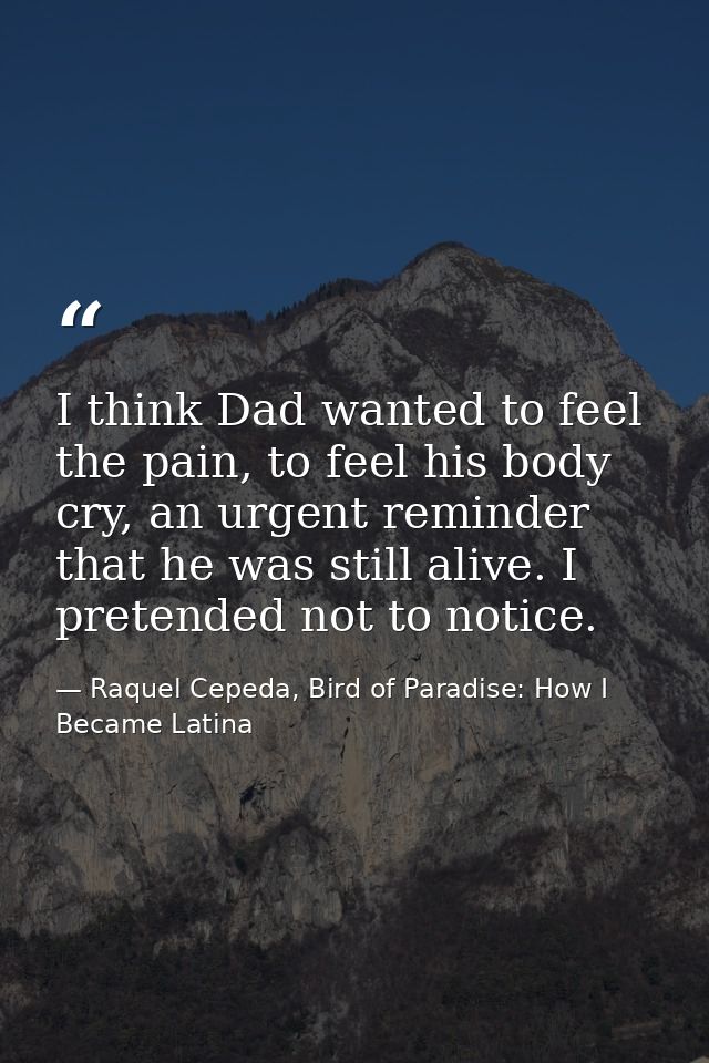 I think Dad wanted to feel the pain, to feel his body cry, an urgent reminder that he was still alive. I pretended not t — Raquel Cepeda, Bird of Paradise: How I Became Latina