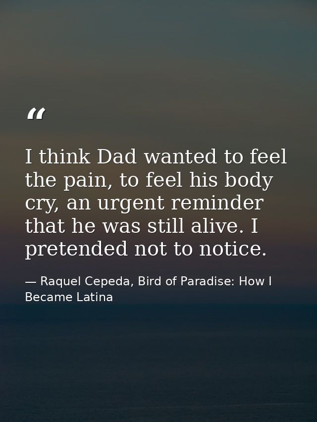 I think Dad wanted to feel the pain, to feel his body cry, an urgent reminder that he was still alive. I pretended not t — Raquel Cepeda, Bird of Paradise: How I Became Latina
