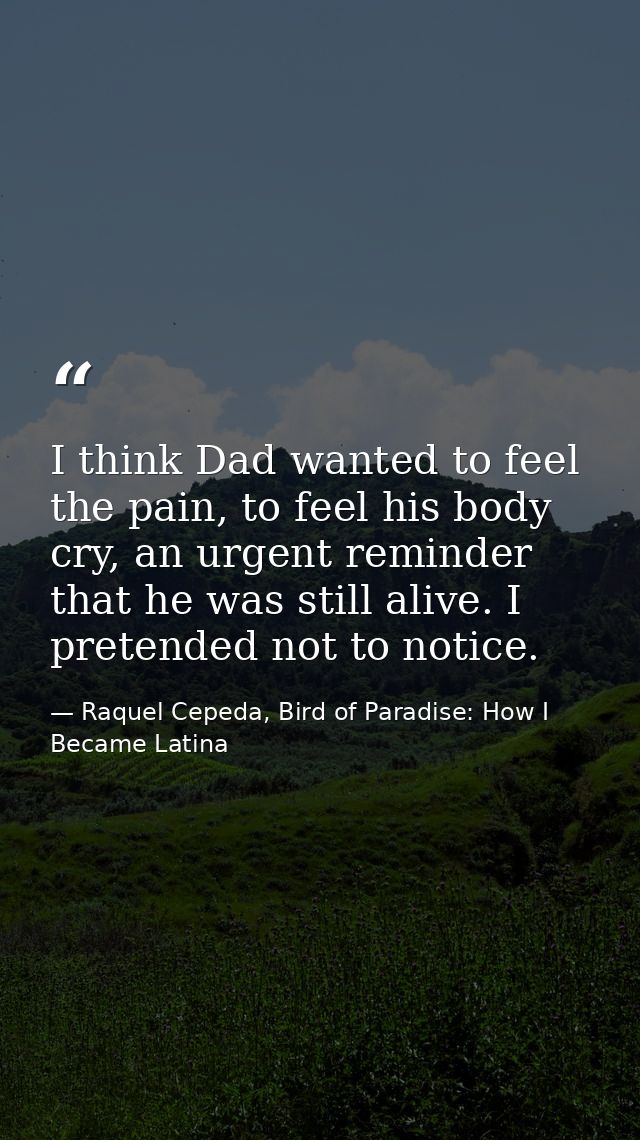 I think Dad wanted to feel the pain, to feel his body cry, an urgent reminder that he was still alive. I pretended not t — Raquel Cepeda, Bird of Paradise: How I Became Latina