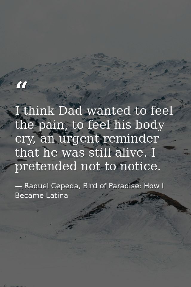 I think Dad wanted to feel the pain, to feel his body cry, an urgent reminder that he was still alive. I pretended not t — Raquel Cepeda, Bird of Paradise: How I Became Latina
