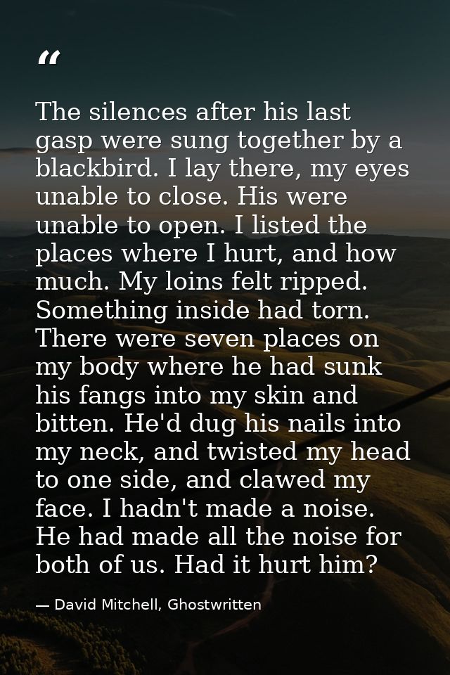 The silences after his last gasp were sung together by a blackbird. I lay there, my eyes unable to close. His were unabl — David Mitchell, Ghostwritten