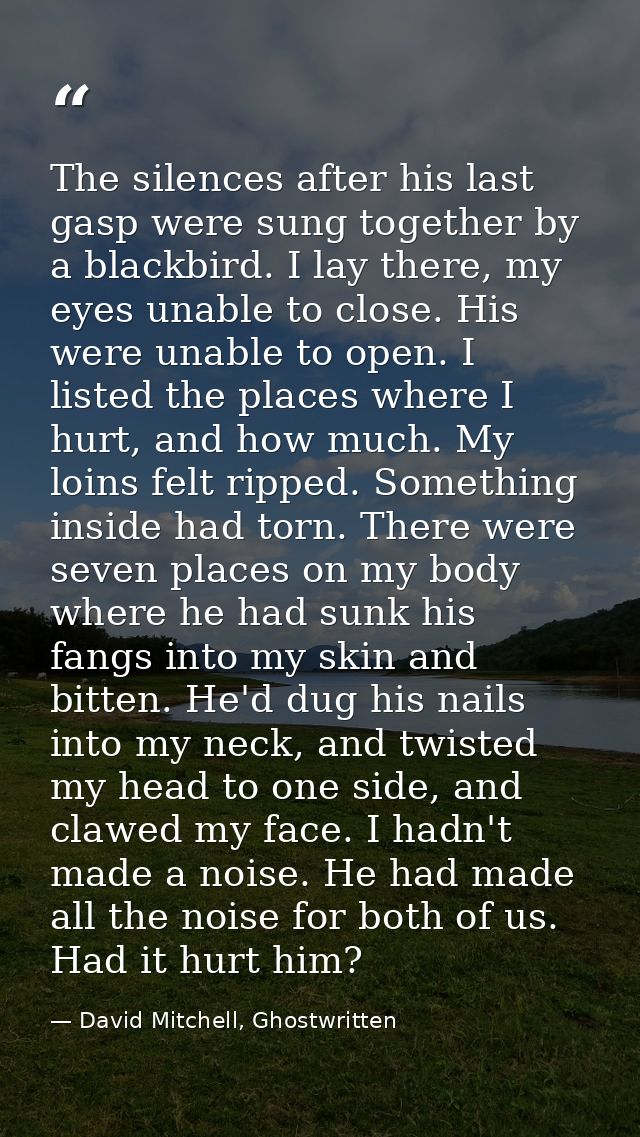 The silences after his last gasp were sung together by a blackbird. I lay there, my eyes unable to close. His were unabl — David Mitchell, Ghostwritten