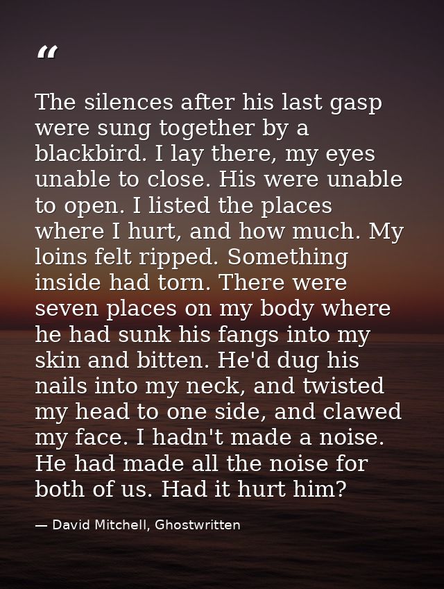 The silences after his last gasp were sung together by a blackbird. I lay there, my eyes unable to close. His were unabl — David Mitchell, Ghostwritten
