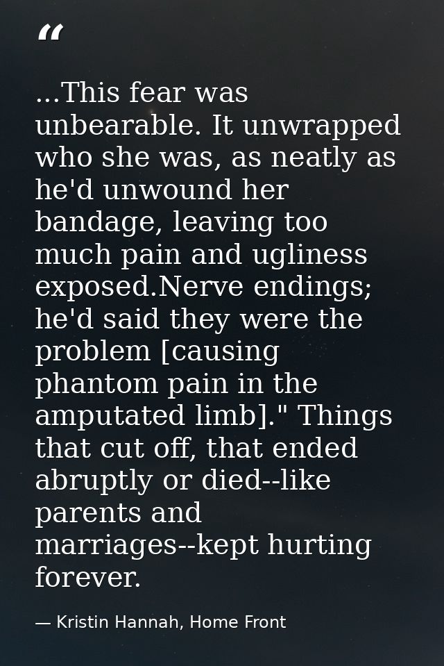 ...This fear was unbearable. It unwrapped who she was, as neatly as he'd unwound her bandage, leaving too much pain and  — Kristin Hannah, Home Front