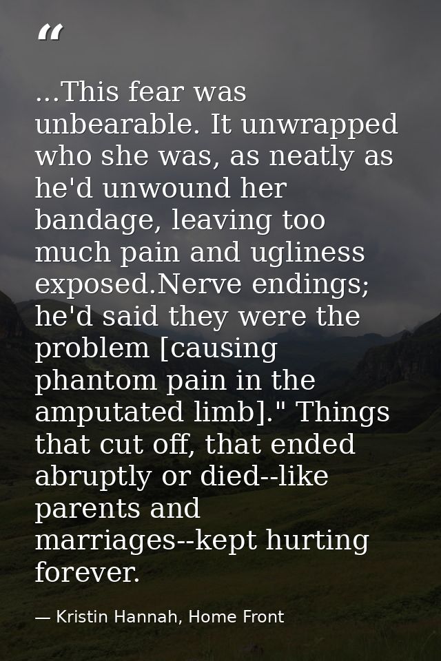 ...This fear was unbearable. It unwrapped who she was, as neatly as he'd unwound her bandage, leaving too much pain and  — Kristin Hannah, Home Front