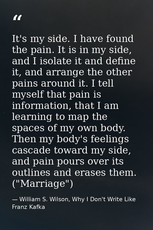 It's my side. I have found the pain. It is in my side, and I isolate it and define it, and arrange the other pains aroun — William S. Wilson, Why I Don't Write Like Franz Kafka