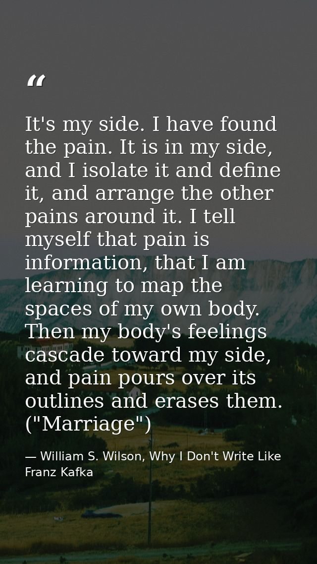 It's my side. I have found the pain. It is in my side, and I isolate it and define it, and arrange the other pains aroun — William S. Wilson, Why I Don't Write Like Franz Kafka