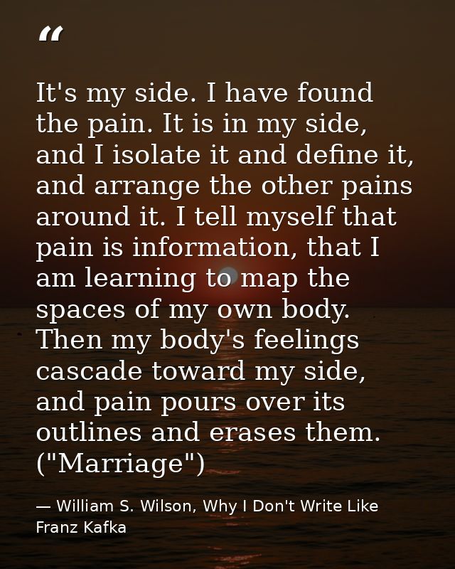 It's my side. I have found the pain. It is in my side, and I isolate it and define it, and arrange the other pains aroun — William S. Wilson, Why I Don't Write Like Franz Kafka