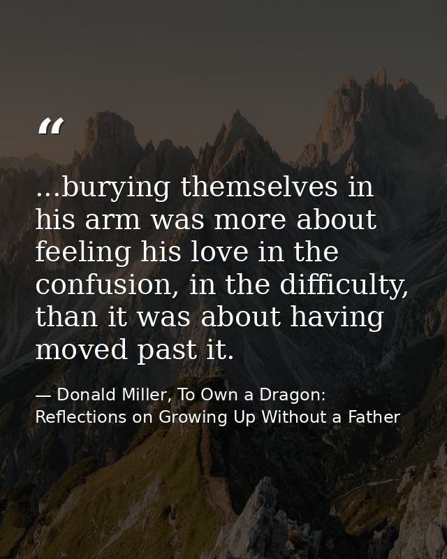 ...burying themselves in his arm was more about feeling his love in the confusion, in the difficulty, than it was about  — Donald Miller, To Own a Dragon: Reflections on Growing Up Without a Father