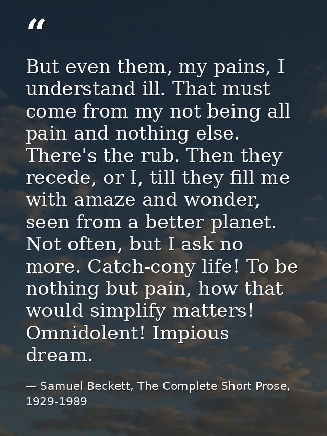 But even them, my pains, I understand ill. That must come from my not being all pain and nothing else. There's the rub.  — Samuel Beckett, The Complete Short Prose, 1929-1989