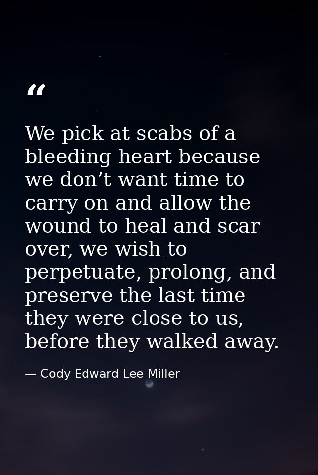 We pick at scabs of a bleeding heart because we don’t want time to carry on and allow the wound to heal and scar over, w — Cody Edward Lee Miller