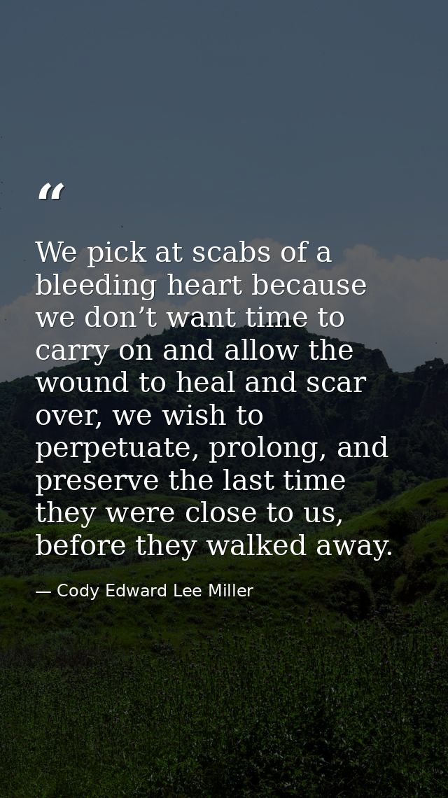 We pick at scabs of a bleeding heart because we don’t want time to carry on and allow the wound to heal and scar over, w — Cody Edward Lee Miller