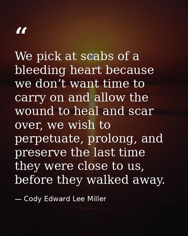 We pick at scabs of a bleeding heart because we don’t want time to carry on and allow the wound to heal and scar over, w — Cody Edward Lee Miller