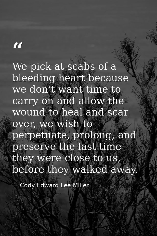 We pick at scabs of a bleeding heart because we don’t want time to carry on and allow the wound to heal and scar over, w — Cody Edward Lee Miller