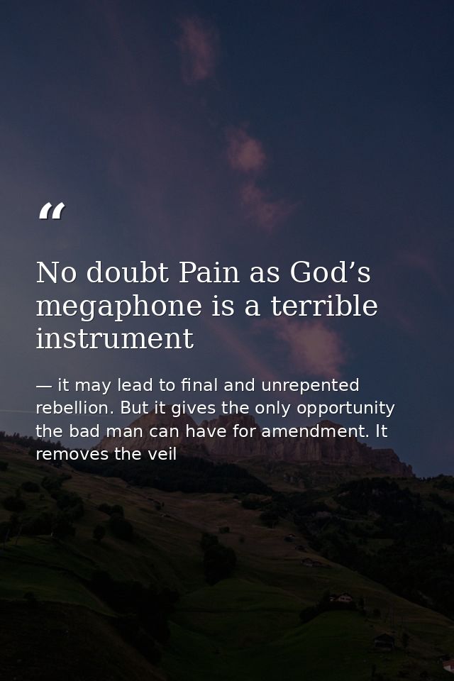 No doubt Pain as God’s megaphone is a terrible instrument — it may lead to final and unrepented rebellion. But it gives the only opportunity the bad man can have for amendment. It removes the veil