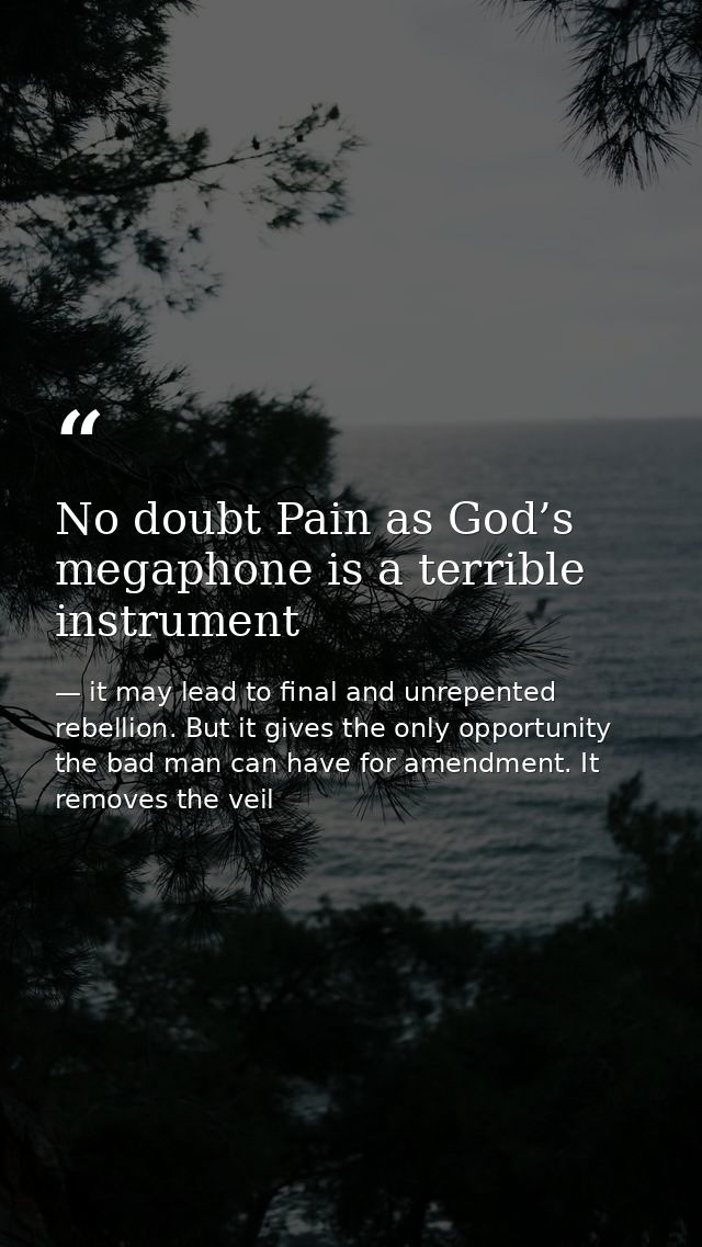 No doubt Pain as God’s megaphone is a terrible instrument — it may lead to final and unrepented rebellion. But it gives the only opportunity the bad man can have for amendment. It removes the veil