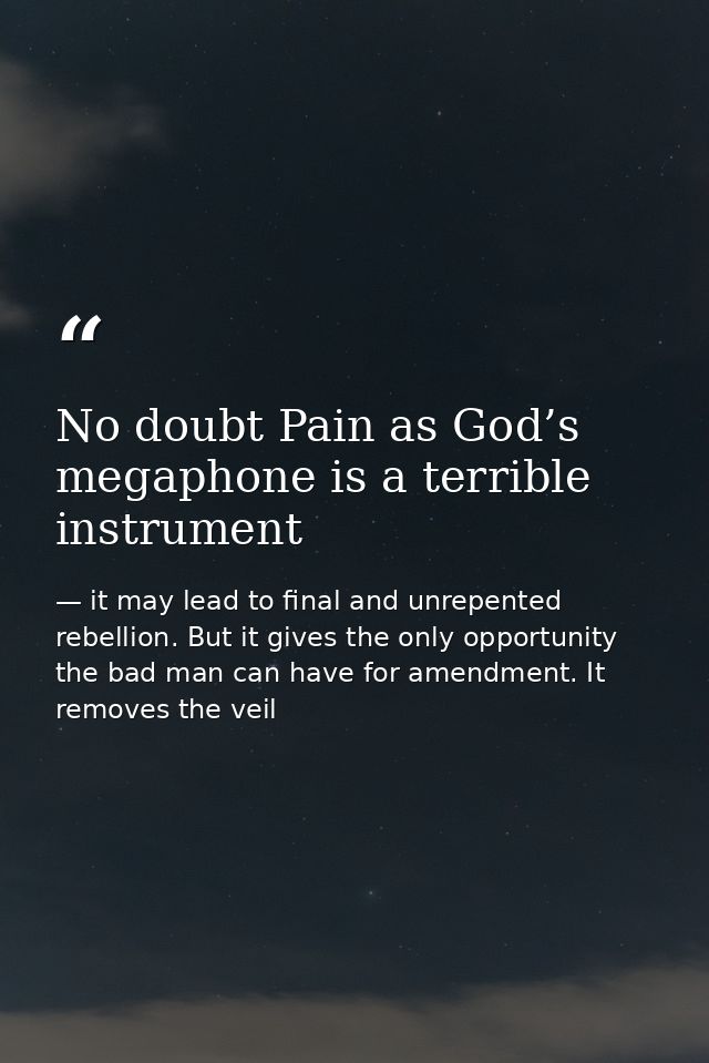No doubt Pain as God’s megaphone is a terrible instrument — it may lead to final and unrepented rebellion. But it gives the only opportunity the bad man can have for amendment. It removes the veil