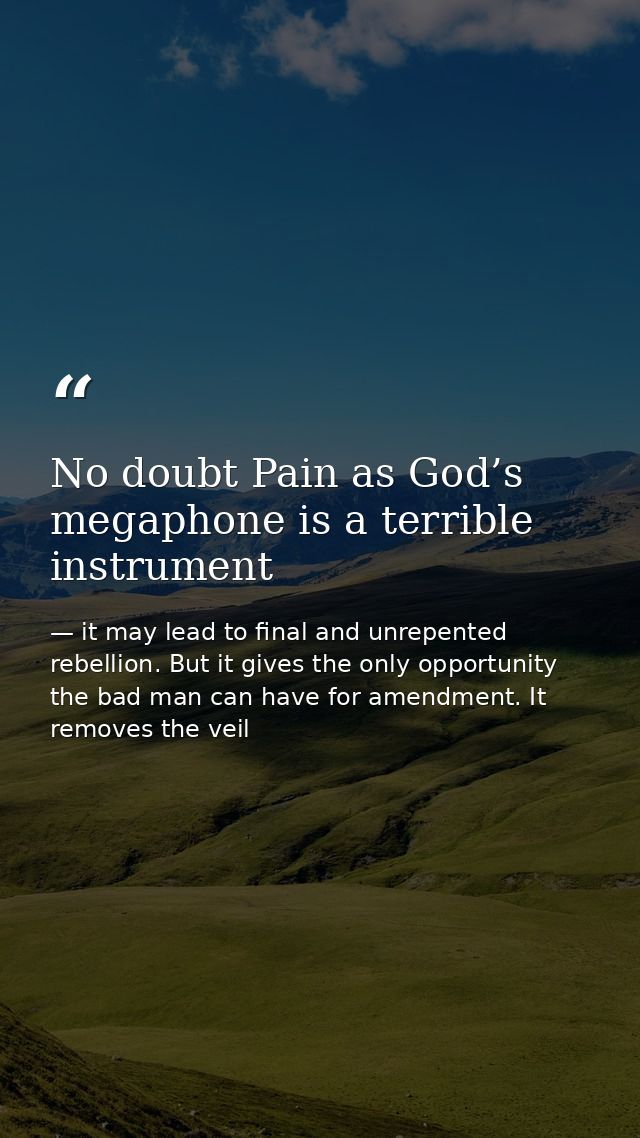 No doubt Pain as God’s megaphone is a terrible instrument — it may lead to final and unrepented rebellion. But it gives the only opportunity the bad man can have for amendment. It removes the veil