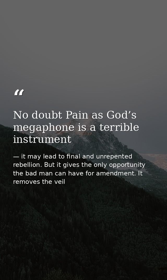 No doubt Pain as God’s megaphone is a terrible instrument — it may lead to final and unrepented rebellion. But it gives the only opportunity the bad man can have for amendment. It removes the veil