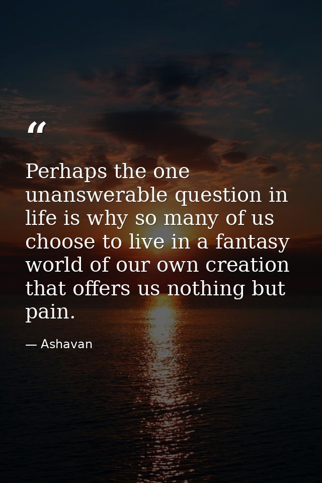 Perhaps the one unanswerable question in life is why so many of us choose to live in a fantasy world of our own creation — Ashavan