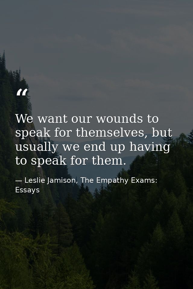 We want our wounds to speak for themselves, but usually we end up having to speak for them. — Leslie Jamison, The Empathy Exams: Essays