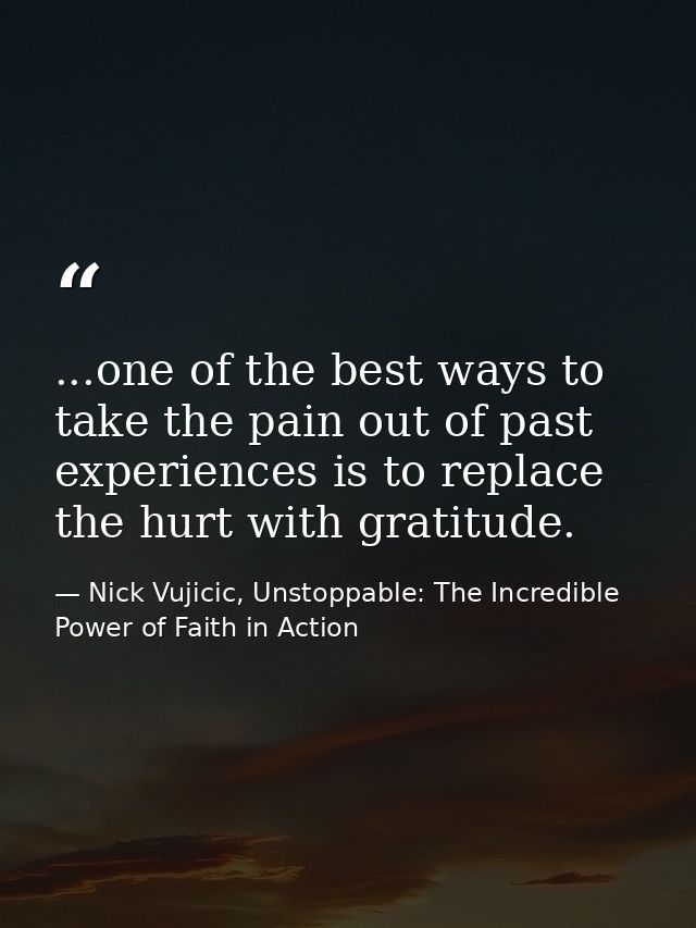 ...one of the best ways to take the pain out of past experiences is to replace the hurt with gratitude. — Nick Vujicic, Unstoppable: The Incredible Power of Faith in Action