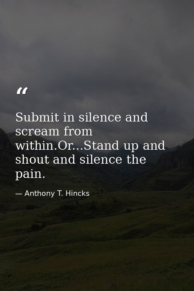 Submit in silence and scream from within.Or...Stand up and shout and silence the pain. — Anthony T. Hincks
